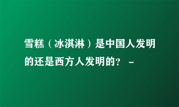 雪糕（冰淇淋）是中国人发明的还是西方人发明的？ -