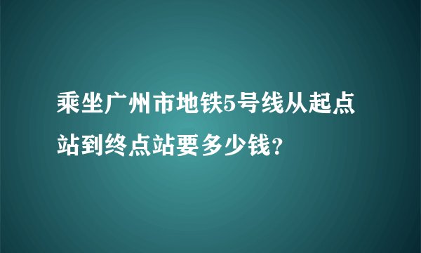 乘坐广州市地铁5号线从起点站到终点站要多少钱？