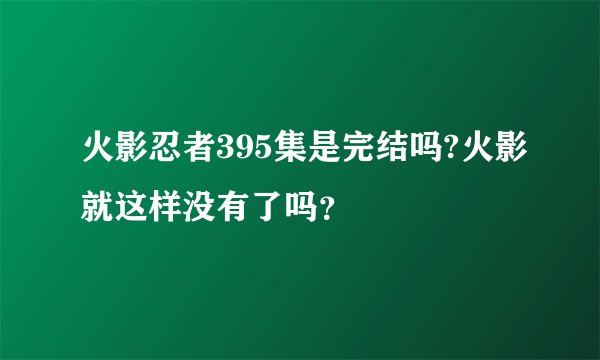 火影忍者395集是完结吗?火影就这样没有了吗?