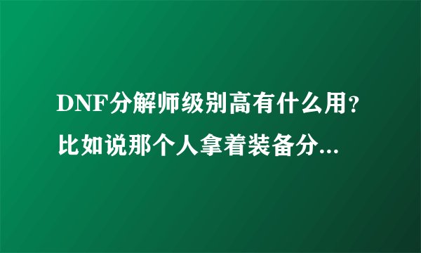 DNF分解师级别高有什么用？比如说那个人拿着装备分解，我会得到什么？