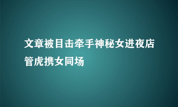 文章被目击牵手神秘女进夜店管虎携女同场