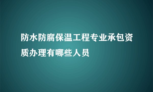 防水防腐保温工程专业承包资质办理有哪些人员