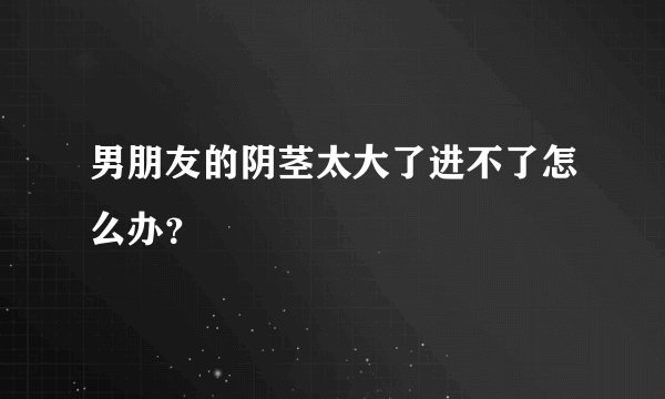 男朋友的阴茎太大了进不了怎么办？