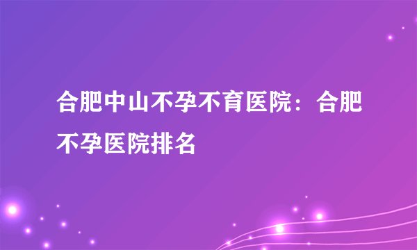 合肥中山不孕不育医院：合肥不孕医院排名