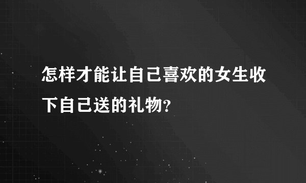 怎样才能让自己喜欢的女生收下自己送的礼物？