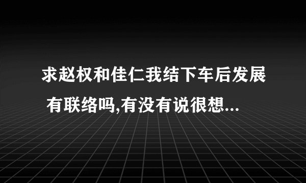 求赵权和佳仁我结下车后发展 有联络吗,有没有说很想念对方? 下车后的合作还有吗?