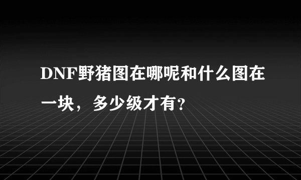 DNF野猪图在哪呢和什么图在一块，多少级才有？