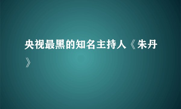 央视最黑的知名主持人《朱丹》