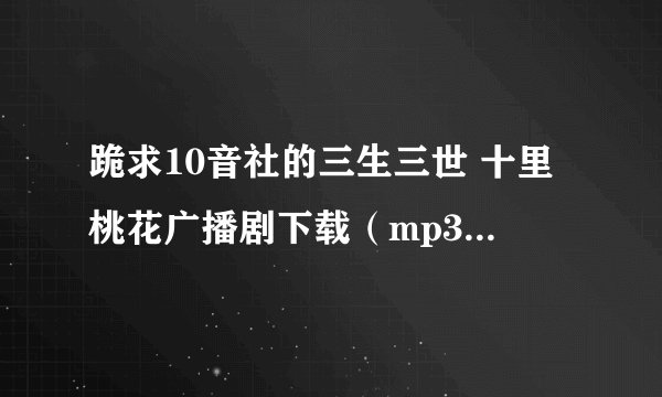跪求10音社的三生三世 十里桃花广播剧下载（mp3） 全部 最好还有里面的所有配乐音乐~