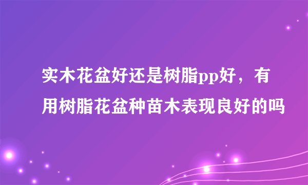 实木花盆好还是树脂pp好，有用树脂花盆种苗木表现良好的吗