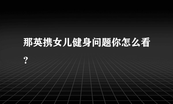 那英携女儿健身问题你怎么看？