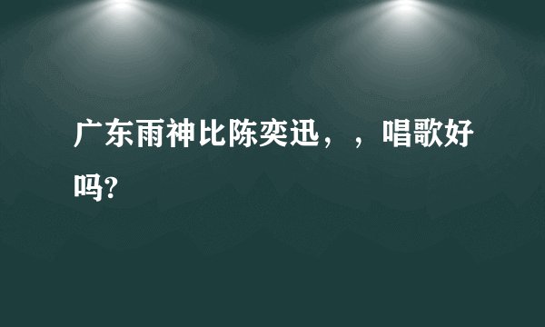 广东雨神比陈奕迅，，唱歌好吗?