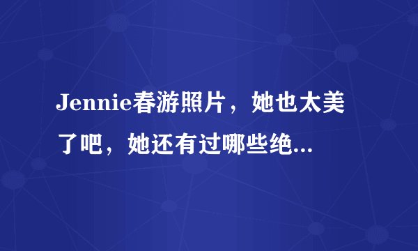 Jennie春游照片，她也太美了吧，她还有过哪些绝美造型？
