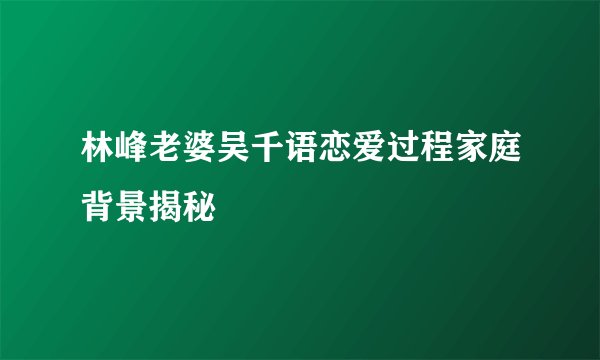林峰老婆吴千语恋爱过程家庭背景揭秘