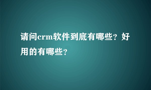 请问crm软件到底有哪些？好用的有哪些？