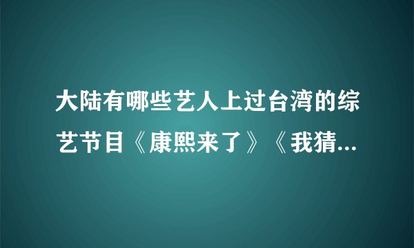 大陆有哪些艺人上过台湾的综艺节目《康熙来了》《我猜》《综艺大哥大》？