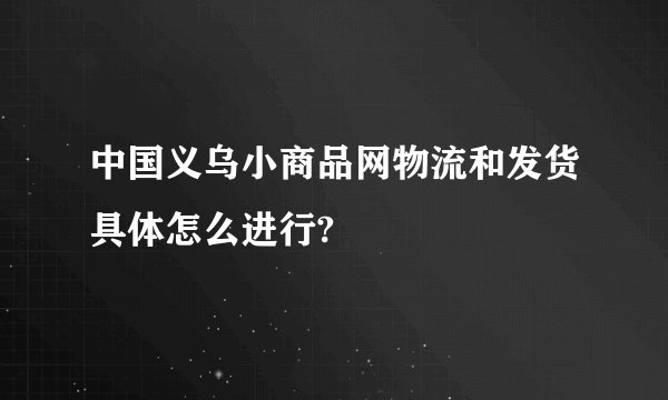 中国义乌小商品网物流和发货具体怎么进行?