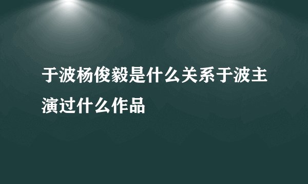 于波杨俊毅是什么关系于波主演过什么作品