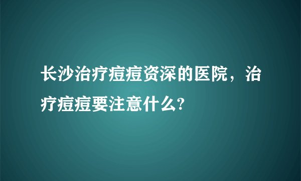长沙治疗痘痘资深的医院，治疗痘痘要注意什么?