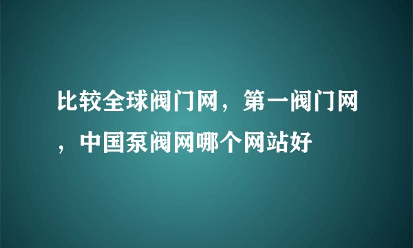 比较全球阀门网，第一阀门网，中国泵阀网哪个网站好