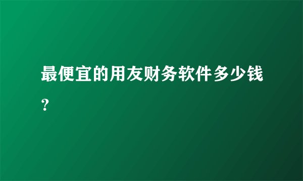 最便宜的用友财务软件多少钱？