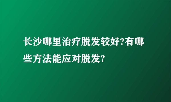 长沙哪里治疗脱发较好?有哪些方法能应对脱发?