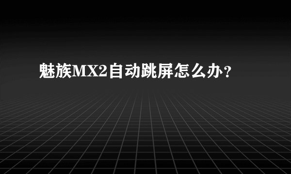魅族MX2自动跳屏怎么办？
