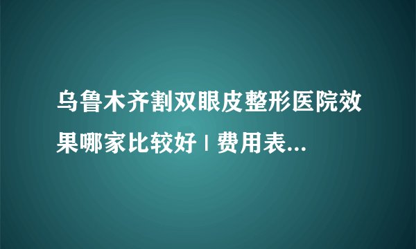 乌鲁木齐割双眼皮整形医院效果哪家比较好 | 费用表汇总_三点定位双眼皮怎么肿的那么厉害吗