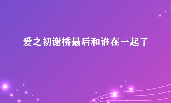 爱之初谢桥最后和谁在一起了