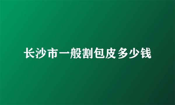 长沙市一般割包皮多少钱