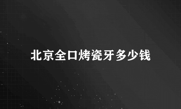 北京全口烤瓷牙多少钱