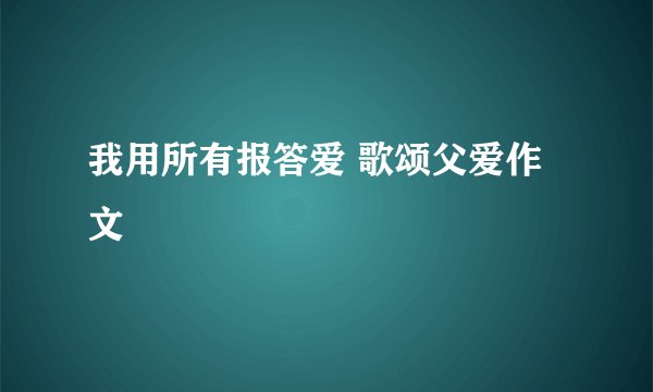 我用所有报答爱 歌颂父爱作文