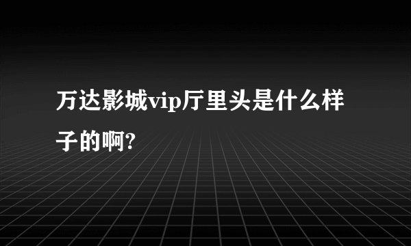 万达影城vip厅里头是什么样子的啊?