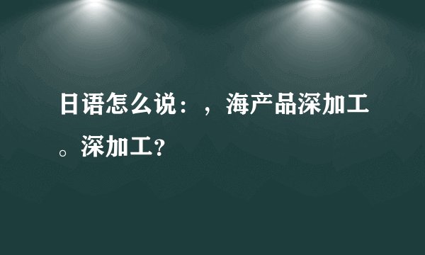 日语怎么说：，海产品深加工。深加工？