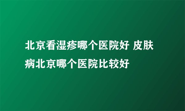 北京看湿疹哪个医院好 皮肤病北京哪个医院比较好