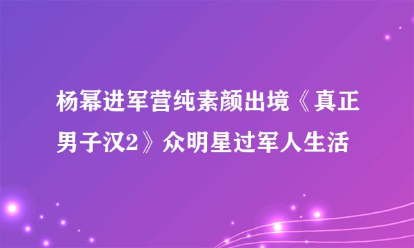 杨幂进军营纯素颜出境《真正男子汉2》众明星过军人生活