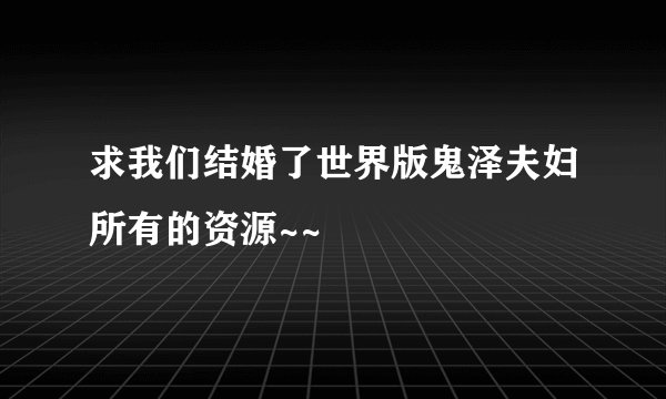 求我们结婚了世界版鬼泽夫妇所有的资源~~