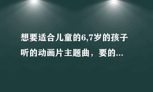 想要适合儿童的6,7岁的孩子听的动画片主题曲，要的越多越好。二十首左右，谢了！！！