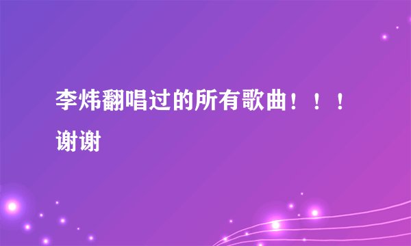 李炜翻唱过的所有歌曲!!!谢谢