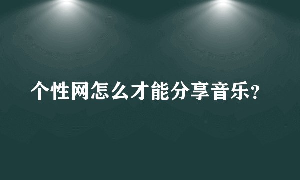 个性网怎么才能分享音乐？
