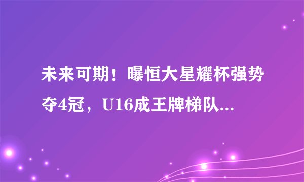 未来可期!曝恒大星耀杯强势夺4冠,U16成王牌梯队连胜U17一二队