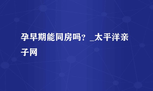 孕早期能同房吗？_太平洋亲子网