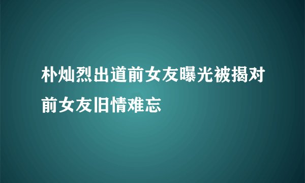 朴灿烈出道前女友曝光被揭对前女友旧情难忘