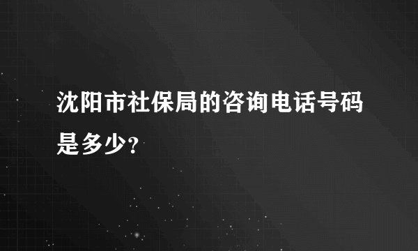 沈阳市社保局的咨询电话号码是多少？
