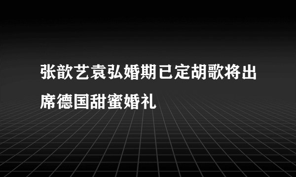张歆艺袁弘婚期已定胡歌将出席德国甜蜜婚礼