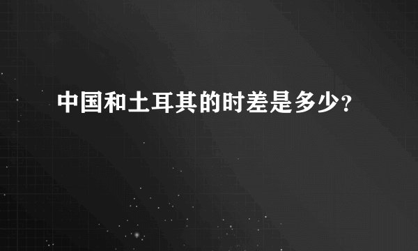 中国和土耳其的时差是多少?