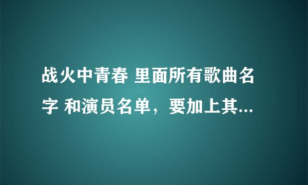战火中青春 里面所有歌曲名字 和演员名单，要加上其扮演的谁。谢谢