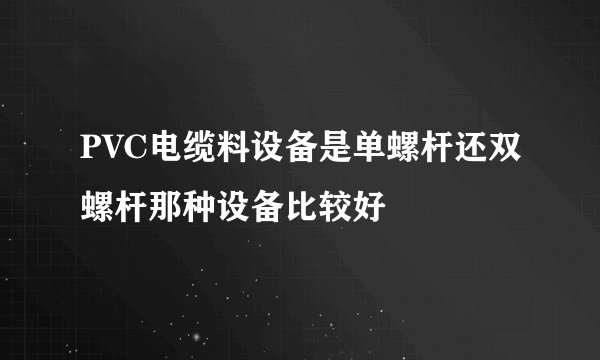 PVC电缆料设备是单螺杆还双螺杆那种设备比较好