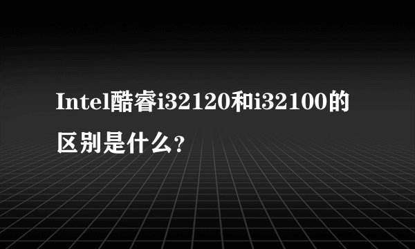 Intel酷睿i32120和i32100的区别是什么？
