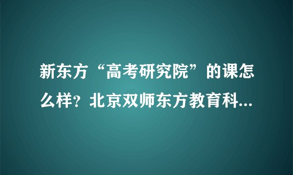 新东方“高考研究院”的课怎么样?北京双师东方教育科技公司的老师可靠吗?不是骗子吧?